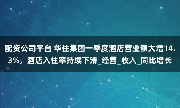 配资公司平台 华住集团一季度酒店营业额大增14.3%，酒店入住率持续下滑_经营_收入_同比增长