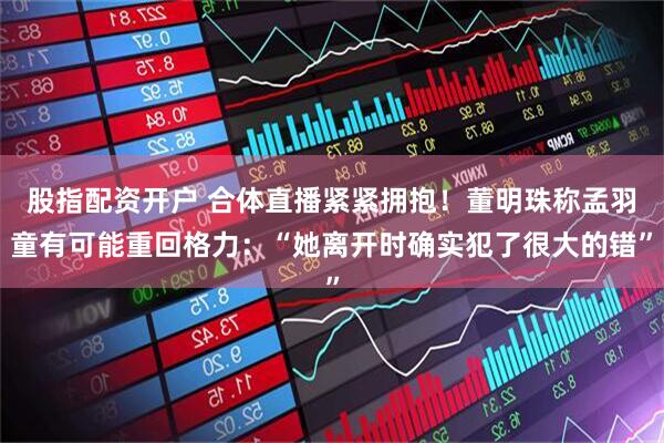 股指配资开户 合体直播紧紧拥抱！董明珠称孟羽童有可能重回格力：“她离开时确实犯了很大的错”