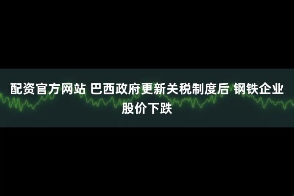配资官方网站 巴西政府更新关税制度后 钢铁企业股价下跌