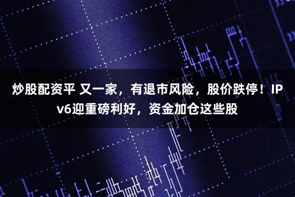 炒股配资平 又一家，有退市风险，股价跌停！IPv6迎重磅利好，资金加仓这些股
