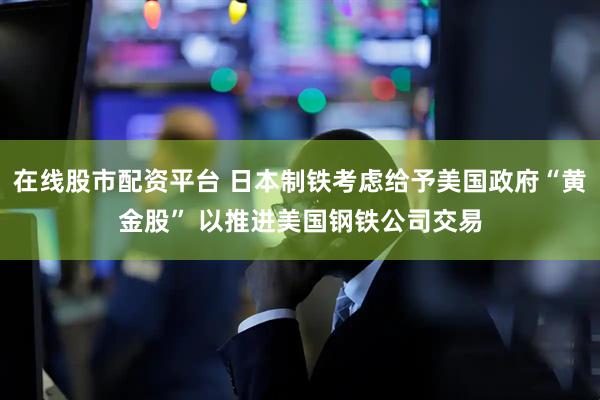 在线股市配资平台 日本制铁考虑给予美国政府“黄金股” 以推进美国钢铁公司交易
