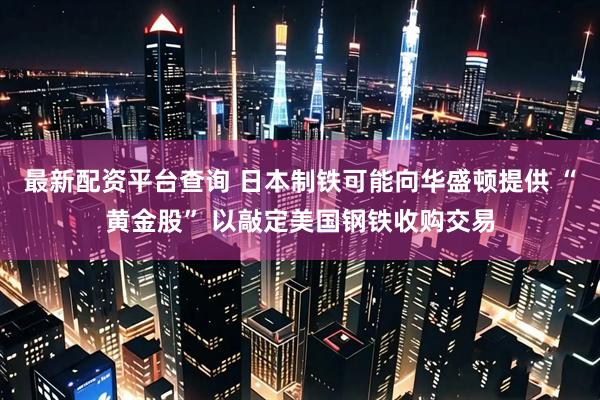 最新配资平台查询 日本制铁可能向华盛顿提供 “黄金股” 以敲定美国钢铁收购交易