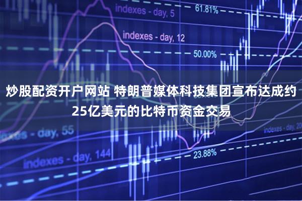 炒股配资开户网站 特朗普媒体科技集团宣布达成约25亿美元的比特币资金交易