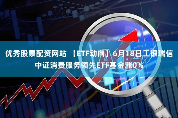 优秀股票配资网站 【ETF动向】6月18日工银瑞信中证消费服务领先ETF基金涨0%