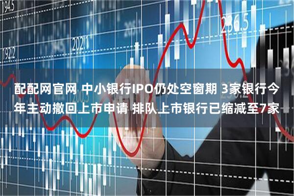 配配网官网 中小银行IPO仍处空窗期 3家银行今年主动撤回上市申请 排队上市银行已缩减至7家