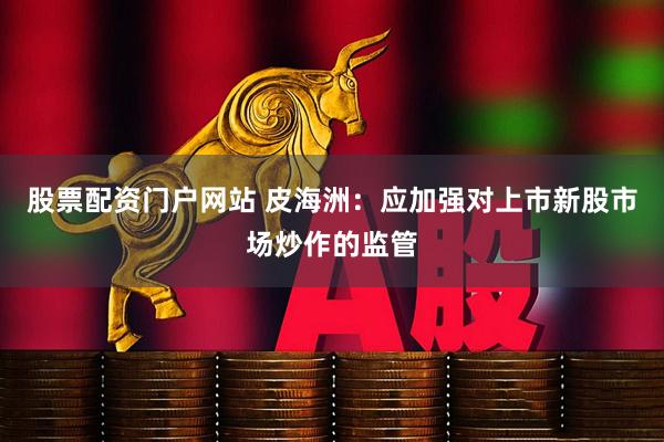 股票配资门户网站 皮海洲：应加强对上市新股市场炒作的监管