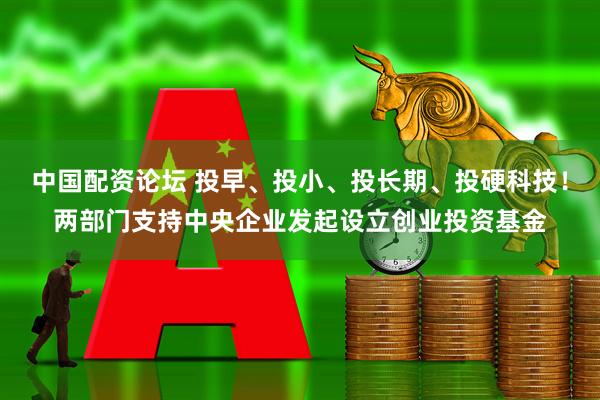 中国配资论坛 投早、投小、投长期、投硬科技！两部门支持中央企业发起设立创业投资基金